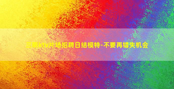 三明ktv片场招聘日结模特-不要再错失机会